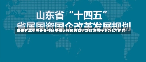 未来五年中央企业预计安排大规模设备更新改造总投资超3万亿元