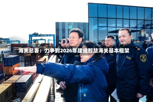 海关总署：力争到2026年建成智慧海关基本框架